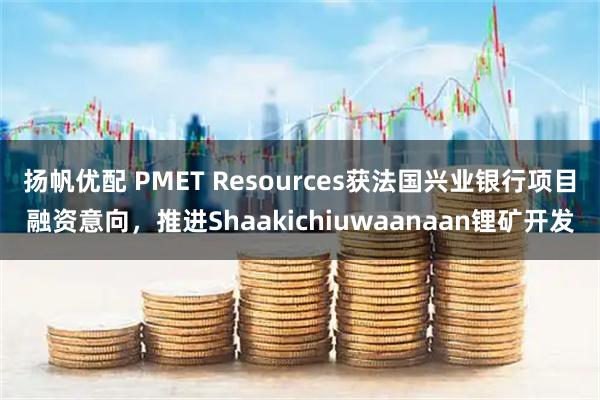 扬帆优配 PMET Resources获法国兴业银行项目融资意向，推进Shaakichiuwaanaan锂矿开发
