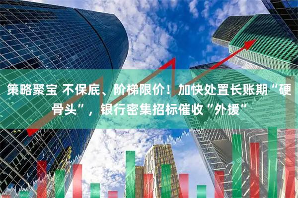 策略聚宝 不保底、阶梯限价！加快处置长账期“硬骨头”，银行密集招标催收“外援”