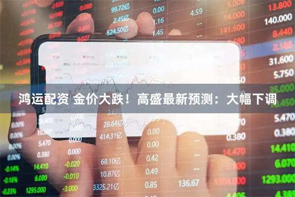 鸿运配资 金价大跌！高盛最新预测：大幅下调