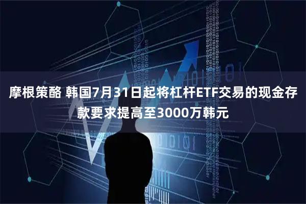 摩根策酪 韩国7月31日起将杠杆ETF交易的现金存款要求提高至3000万韩元