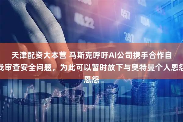 天津配资大本营 马斯克呼吁AI公司携手合作自我审查安全问题，为此可以暂时放下与奥特曼个人恩怨